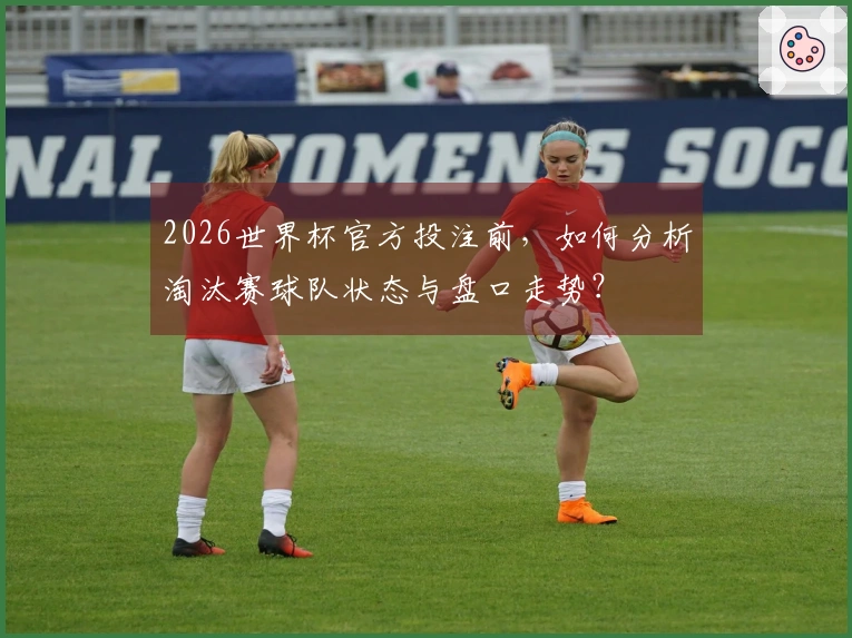 2026世界杯官方投注前，如何分析淘汰赛球队状态与盘口走势？